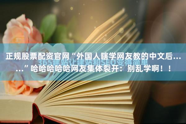 正规股票配资官网“外国人瞎学网友教的中文后......”哈哈哈哈哈网友集体裂开：别乱学啊！！
