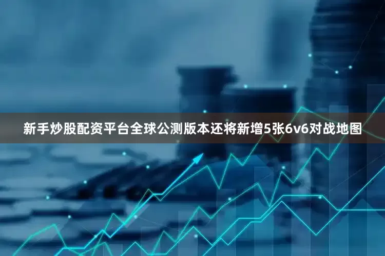 新手炒股配资平台全球公测版本还将新增5张6v6对战地图