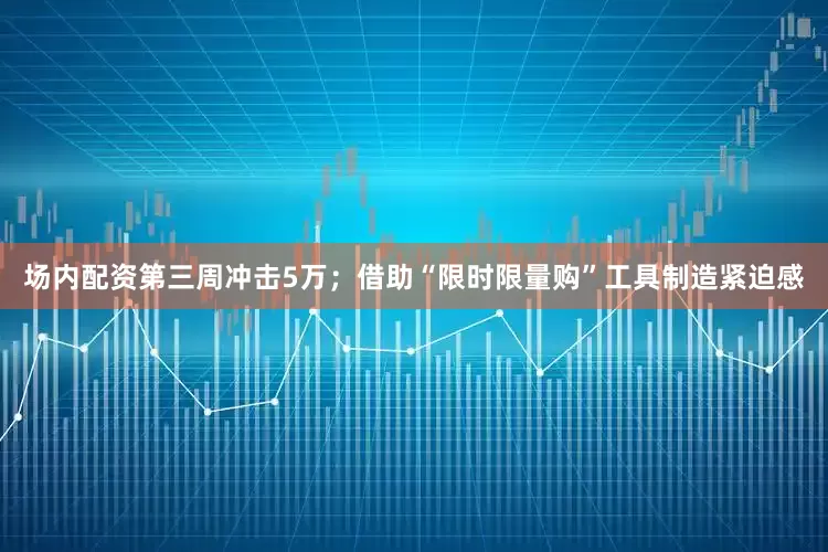 场内配资第三周冲击5万；借助“限时限量购”工具制造紧迫感