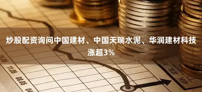 炒股配资询问中国建材、中国天瑞水泥、华润建材科技涨超3%
