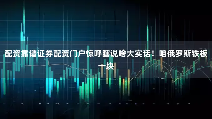 配资靠谱证券配资门户惊呼瞎说啥大实话！咱俄罗斯铁板一块