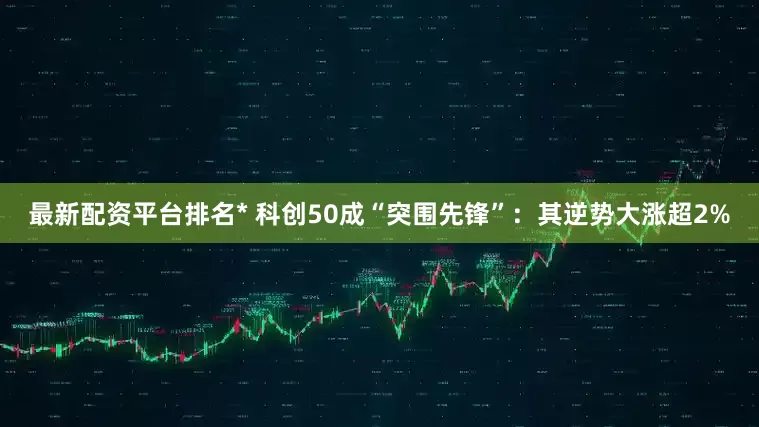最新配资平台排名* 科创50成“突围先锋”：其逆势大涨超2%