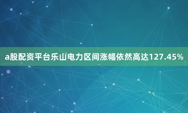 a股配资平台乐山电力区间涨幅依然高达127.45%