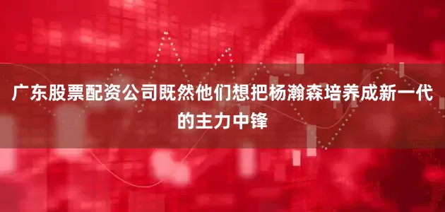广东股票配资公司既然他们想把杨瀚森培养成新一代的主力中锋