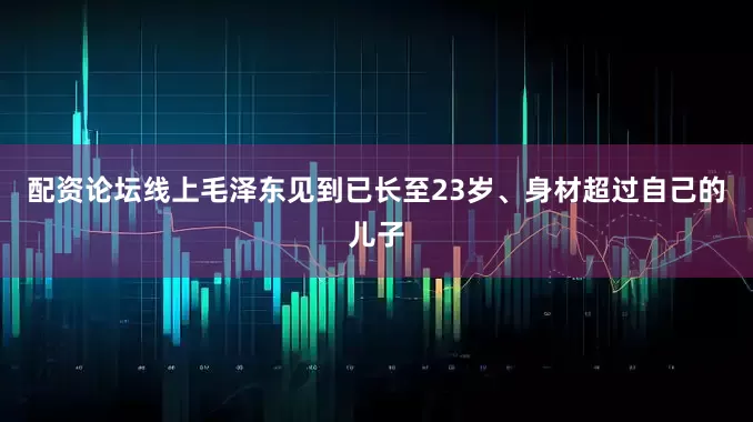 配资论坛线上毛泽东见到已长至23岁、身材超过自己的儿子