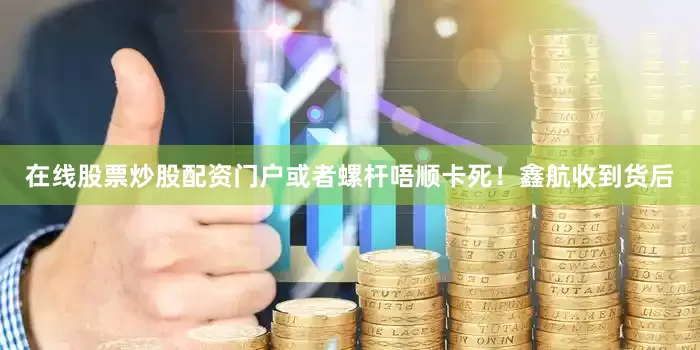 在线股票炒股配资门户或者螺杆唔顺卡死！鑫航收到货后