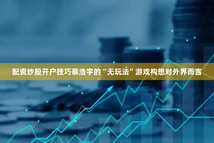 配资炒股开户技巧蔡浩宇的“无玩法”游戏构想对外界而言