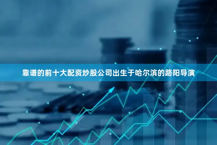 靠谱的前十大配资炒股公司出生于哈尔滨的路阳导演