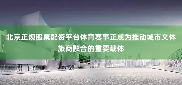 北京正规股票配资平台体育赛事正成为推动城市文体旅商融合的重要载体